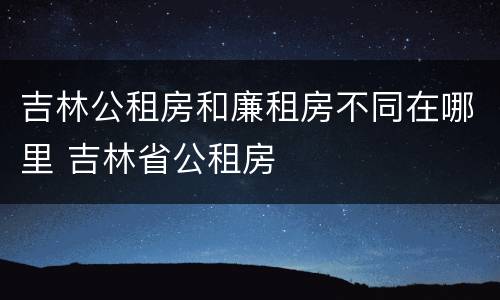 吉林公租房和廉租房不同在哪里 吉林省公租房