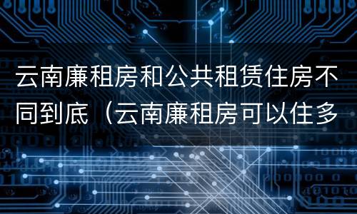云南廉租房和公共租赁住房不同到底（云南廉租房可以住多久）