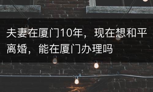 夫妻在厦门10年，现在想和平离婚，能在厦门办理吗