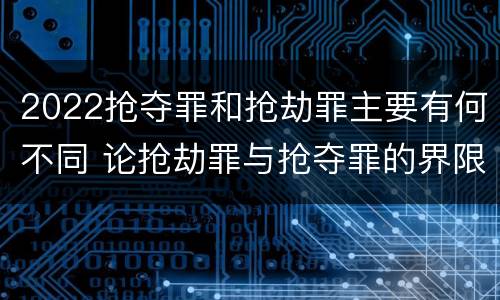 2022抢夺罪和抢劫罪主要有何不同 论抢劫罪与抢夺罪的界限