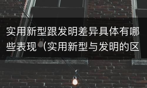 实用新型跟发明差异具体有哪些表现（实用新型与发明的区别有哪些）