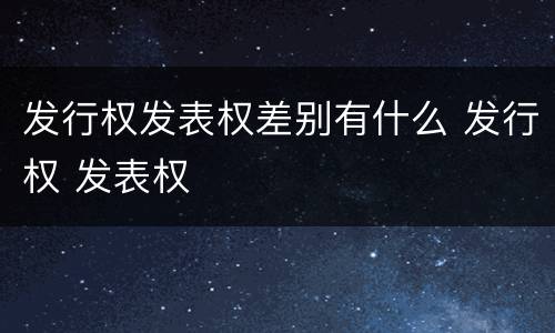 发行权发表权差别有什么 发行权 发表权
