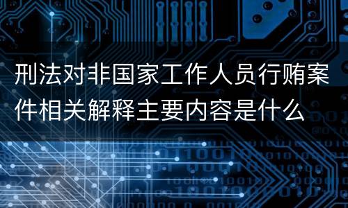 刑法对非国家工作人员行贿案件相关解释主要内容是什么