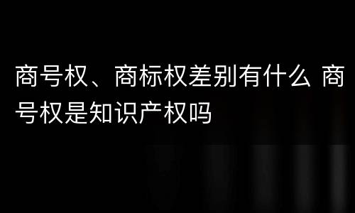 商号权、商标权差别有什么 商号权是知识产权吗