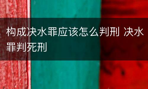 构成决水罪应该怎么判刑 决水罪判死刑
