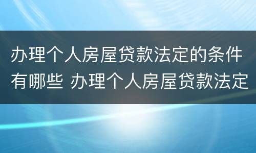 办理个人房屋贷款法定的条件有哪些 办理个人房屋贷款法定的条件有哪些呢