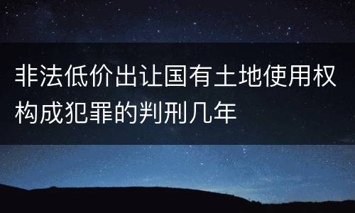 非法低价出让国有土地使用权构成犯罪的判刑几年