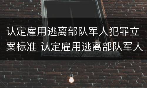 认定雇用逃离部队军人犯罪立案标准 认定雇用逃离部队军人犯罪立案标准是多少