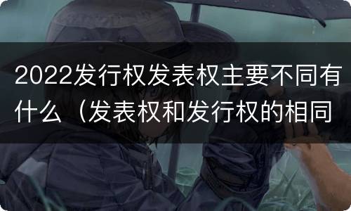 2022发行权发表权主要不同有什么（发表权和发行权的相同点）