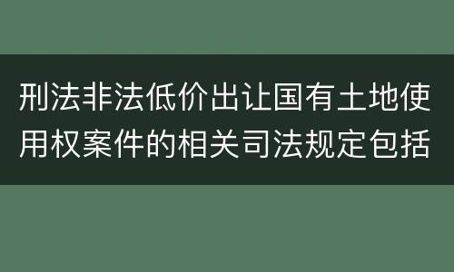 刑法非法低价出让国有土地使用权案件的相关司法规定包括什么主要内容