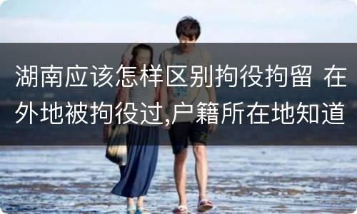 湖南应该怎样区别拘役拘留 在外地被拘役过,户籍所在地知道吗
