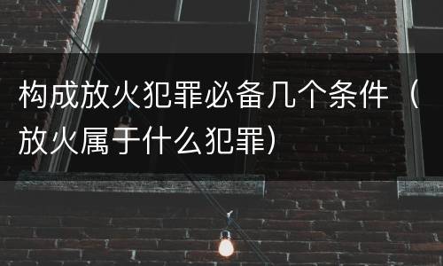 构成放火犯罪必备几个条件（放火属于什么犯罪）