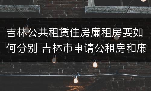 吉林公共租赁住房廉租房要如何分别 吉林市申请公租房和廉租房的条件