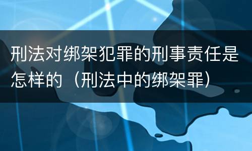 刑法对绑架犯罪的刑事责任是怎样的（刑法中的绑架罪）