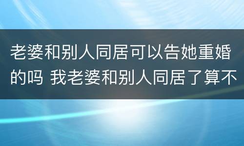 老婆和别人同居可以告她重婚的吗 我老婆和别人同居了算不算重婚
