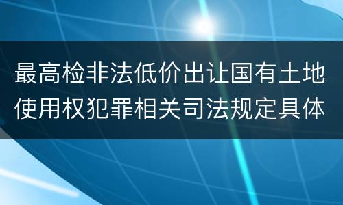 最高检非法低价出让国有土地使用权犯罪相关司法规定具体有哪些内容