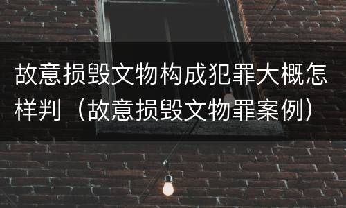 故意损毁文物构成犯罪大概怎样判（故意损毁文物罪案例）