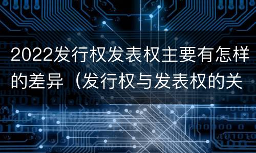 2022发行权发表权主要有怎样的差异（发行权与发表权的关系）