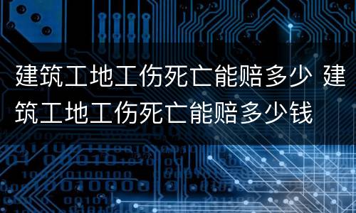 建筑工地工伤死亡能赔多少 建筑工地工伤死亡能赔多少钱