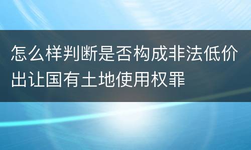 怎么样判断是否构成非法低价出让国有土地使用权罪