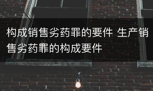 构成销售劣药罪的要件 生产销售劣药罪的构成要件