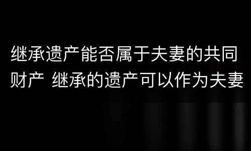 继承遗产能否属于夫妻的共同财产 继承的遗产可以作为夫妻共同财产吗