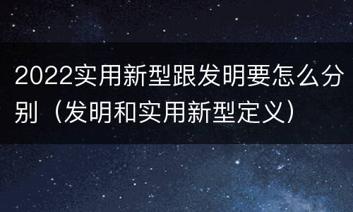 2022实用新型跟发明要怎么分别（发明和实用新型定义）