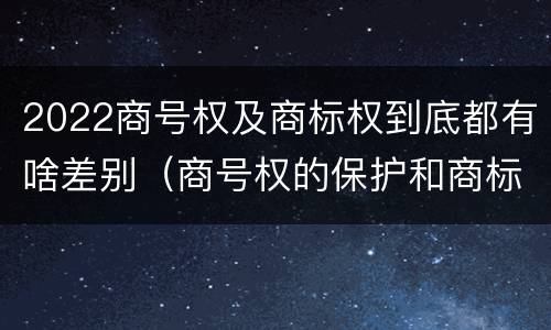 2022商号权及商标权到底都有啥差别（商号权的保护和商标权的保护一样是全国性范围的）