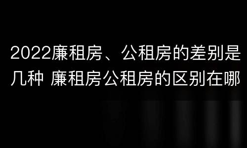 2022廉租房、公租房的差别是几种 廉租房公租房的区别在哪里
