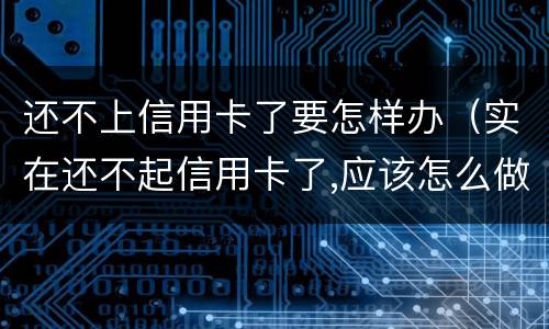 还不上信用卡了要怎样办（实在还不起信用卡了,应该怎么做）
