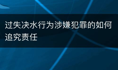 过失决水行为涉嫌犯罪的如何追究责任