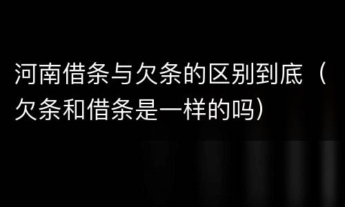 河南借条与欠条的区别到底（欠条和借条是一样的吗）