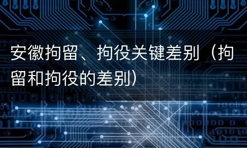 安徽拘留、拘役关键差别（拘留和拘役的差别）