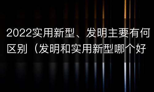 2022实用新型、发明主要有何区别（发明和实用新型哪个好）