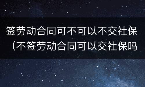 签劳动合同可不可以不交社保（不签劳动合同可以交社保吗）