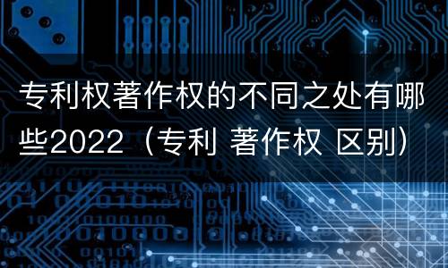 专利权著作权的不同之处有哪些2022(专利 著作权 区别)