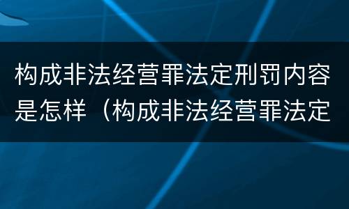构成非法经营罪法定刑罚内容是怎样（构成非法经营罪法定刑罚内容是怎样认定的）
