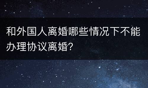 和外国人离婚哪些情况下不能办理协议离婚？