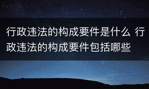 行政违法的构成要件是什么 行政违法的构成要件包括哪些