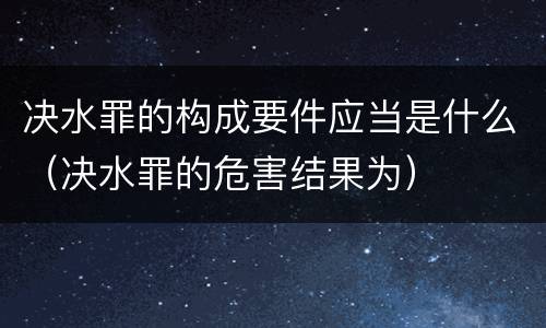 决水罪的构成要件应当是什么（决水罪的危害结果为）