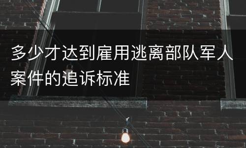 多少才达到雇用逃离部队军人案件的追诉标准
