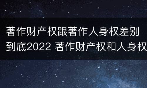 著作财产权跟著作人身权差别到底2022 著作财产权和人身权的区别