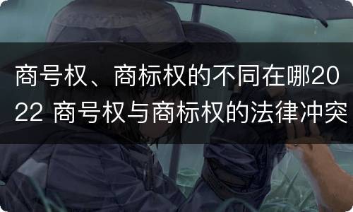 商号权、商标权的不同在哪2022 商号权与商标权的法律冲突与解决