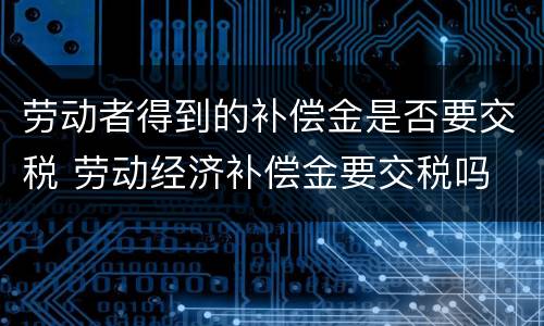 劳动者得到的补偿金是否要交税 劳动经济补偿金要交税吗