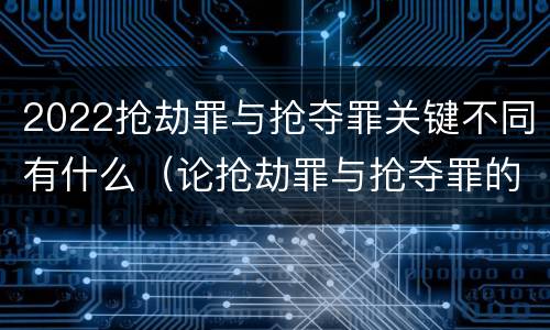 2022抢劫罪与抢夺罪关键不同有什么（论抢劫罪与抢夺罪的界限）