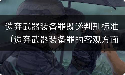 遗弃武器装备罪既遂判刑标准（遗弃武器装备罪的客观方面表现为）