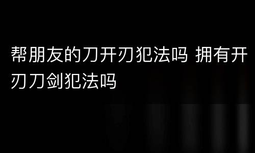 帮朋友的刀开刃犯法吗 拥有开刃刀剑犯法吗