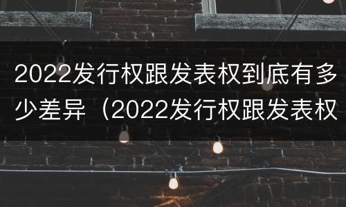 2022发行权跟发表权到底有多少差异（2022发行权跟发表权到底有多少差异呢）
