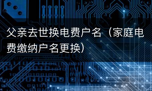 父亲去世换电费户名（家庭电费缴纳户名更换）