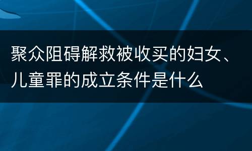 聚众阻碍解救被收买的妇女、儿童罪的成立条件是什么